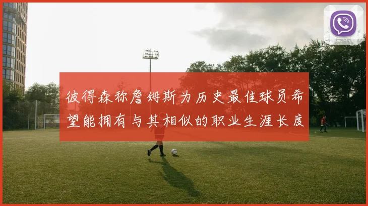 彼得森称詹姆斯为历史最佳球员希望能拥有与其相似的职业生涯长度
