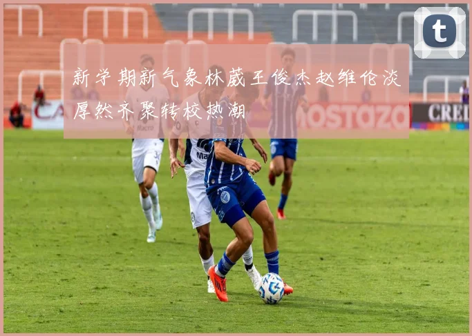 新学期新气象林葳王俊杰赵维伦淡厚然齐聚转校热潮