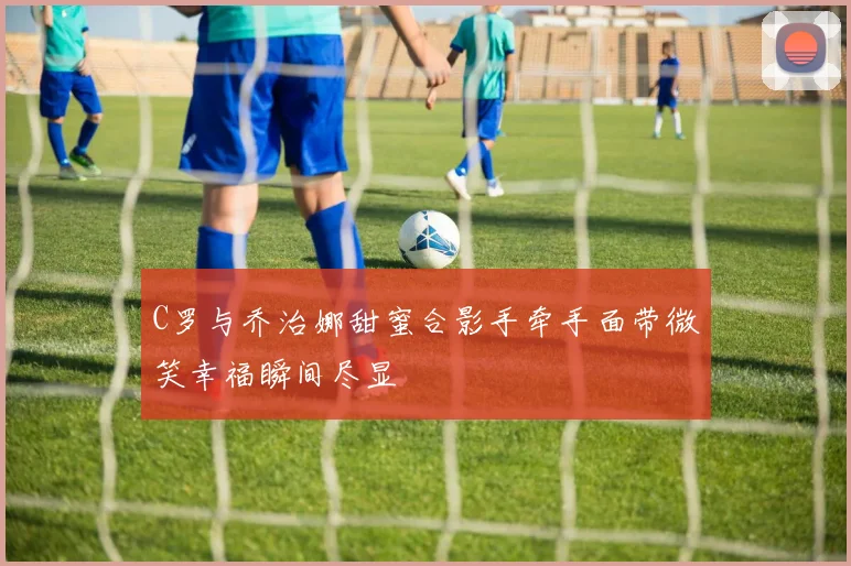 C罗与乔治娜甜蜜合影手牵手面带微笑幸福瞬间尽显