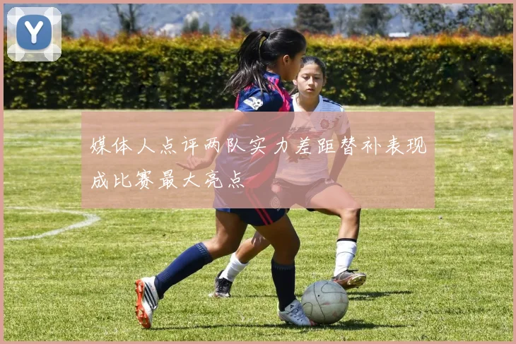 媒体人点评两队实力差距替补表现成比赛最大亮点