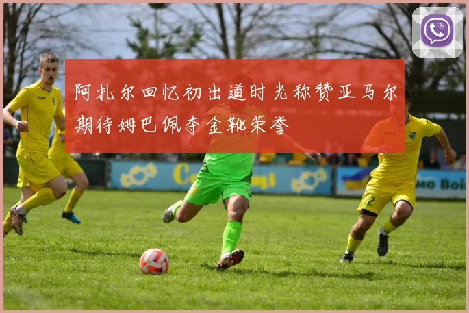 阿扎尔回忆初出道时光称赞亚马尔期待姆巴佩夺金靴荣誉