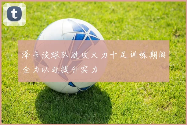 泽卡谈球队进攻火力十足训练期间全力以赴提升实力