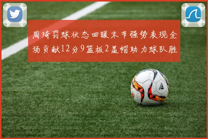 周琦罚球状态回暖末节强势表现全场贡献12分9篮板2盖帽助力球队胜利