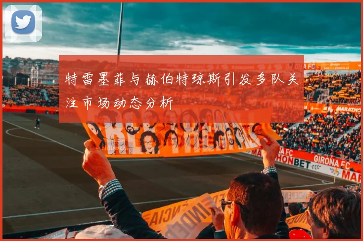 特雷墨菲与赫伯特琼斯引发多队关注市场动态分析