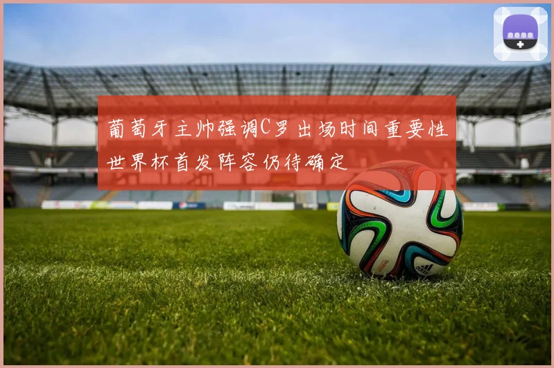 葡萄牙主帅强调C罗出场时间重要性世界杯首发阵容仍待确定