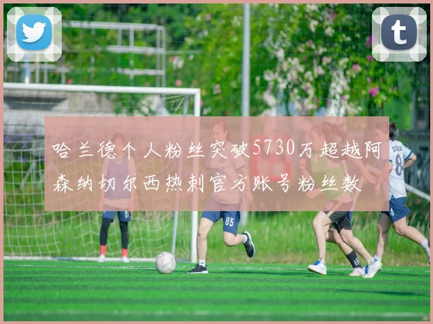 哈兰德个人粉丝突破5730万超越阿森纳切尔西热刺官方账号粉丝数