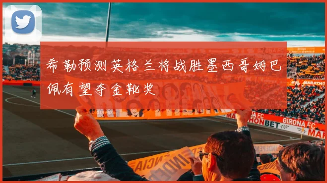 希勒预测英格兰将战胜墨西哥姆巴佩有望夺金靴奖