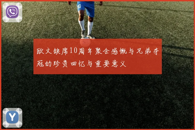 欧文缺席10周年聚会感慨与兄弟夺冠的珍贵回忆与重要意义