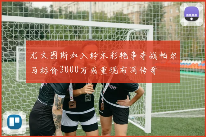 尤文图斯加入铃木彩艳争夺战帕尔马标价3000万或重现布冯传奇