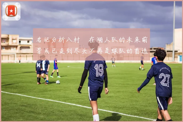 名记分析八村塁在湖人队的未来前景或已走到尽头不再是球队的首选目标