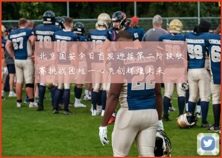 北京国安今日首发迎接第二阶段联赛挑战团结一心共创辉煌未来
